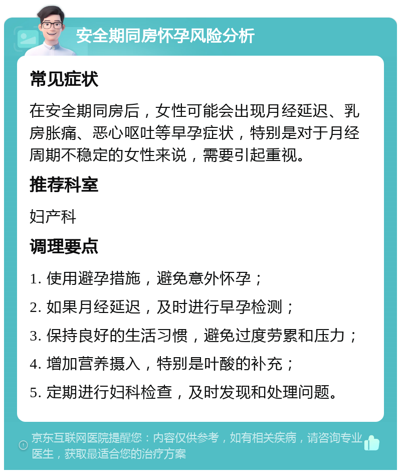 安全期同房怀孕风险分析 常见症状 在安全期同房后，女性可能会出现月经延迟、乳房胀痛、恶心呕吐等早孕症状，特别是对于月经周期不稳定的女性来说，需要引起重视。 推荐科室 妇产科 调理要点 1. 使用避孕措施，避免意外怀孕； 2. 如果月经延迟，及时进行早孕检测； 3. 保持良好的生活习惯，避免过度劳累和压力； 4. 增加营养摄入，特别是叶酸的补充； 5. 定期进行妇科检查，及时发现和处理问题。