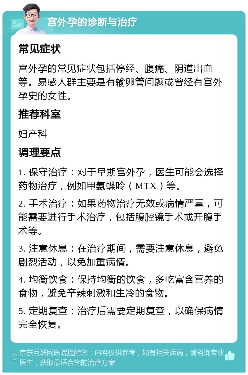 宫外孕的诊断与治疗 常见症状 宫外孕的常见症状包括停经、腹痛、阴道出血等。易感人群主要是有输卵管问题或曾经有宫外孕史的女性。 推荐科室 妇产科 调理要点 1. 保守治疗：对于早期宫外孕，医生可能会选择药物治疗，例如甲氨蝶呤（MTX）等。 2. 手术治疗：如果药物治疗无效或病情严重，可能需要进行手术治疗，包括腹腔镜手术或开腹手术等。 3. 注意休息：在治疗期间，需要注意休息，避免剧烈活动，以免加重病情。 4. 均衡饮食：保持均衡的饮食，多吃富含营养的食物，避免辛辣刺激和生冷的食物。 5. 定期复查：治疗后需要定期复查，以确保病情完全恢复。