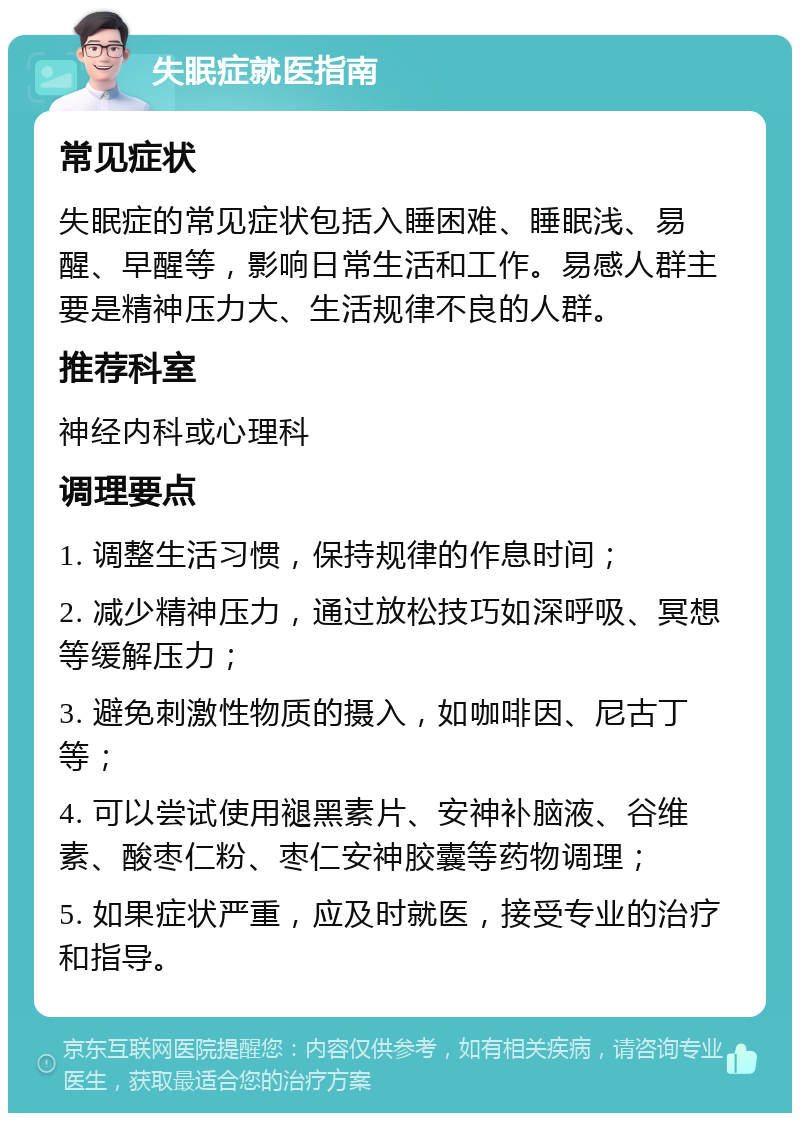 失眠症就医指南 常见症状 失眠症的常见症状包括入睡困难、睡眠浅、易醒、早醒等，影响日常生活和工作。易感人群主要是精神压力大、生活规律不良的人群。 推荐科室 神经内科或心理科 调理要点 1. 调整生活习惯，保持规律的作息时间； 2. 减少精神压力，通过放松技巧如深呼吸、冥想等缓解压力； 3. 避免刺激性物质的摄入，如咖啡因、尼古丁等； 4. 可以尝试使用褪黑素片、安神补脑液、谷维素、酸枣仁粉、枣仁安神胶囊等药物调理； 5. 如果症状严重，应及时就医，接受专业的治疗和指导。