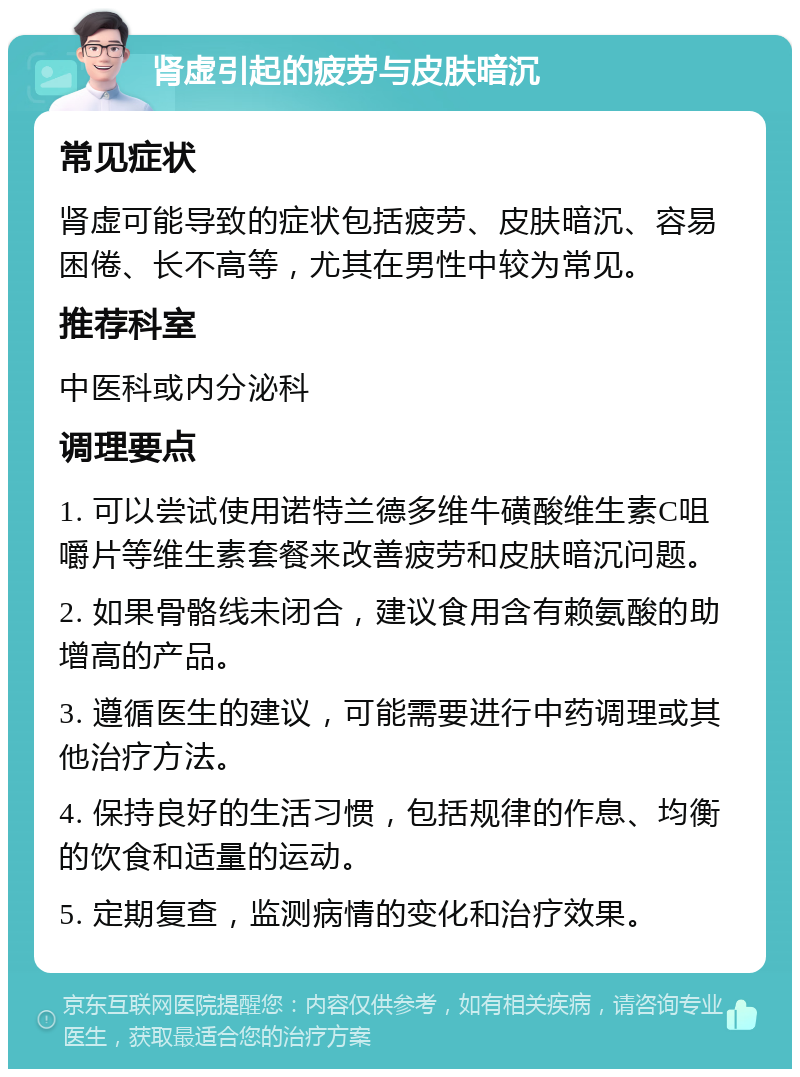 肾虚引起的疲劳与皮肤暗沉 常见症状 肾虚可能导致的症状包括疲劳、皮肤暗沉、容易困倦、长不高等，尤其在男性中较为常见。 推荐科室 中医科或内分泌科 调理要点 1. 可以尝试使用诺特兰德多维牛磺酸维生素C咀嚼片等维生素套餐来改善疲劳和皮肤暗沉问题。 2. 如果骨骼线未闭合，建议食用含有赖氨酸的助增高的产品。 3. 遵循医生的建议，可能需要进行中药调理或其他治疗方法。 4. 保持良好的生活习惯，包括规律的作息、均衡的饮食和适量的运动。 5. 定期复查，监测病情的变化和治疗效果。