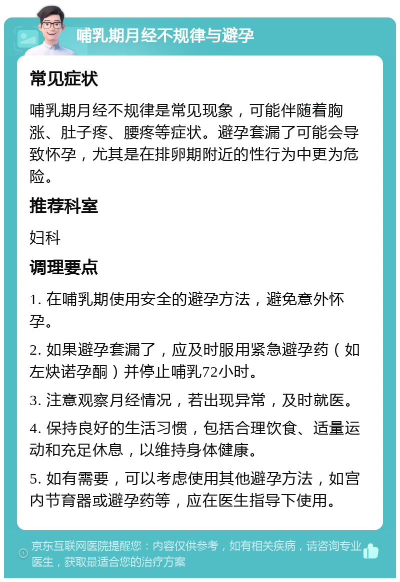 哺乳期月经不规律与避孕 常见症状 哺乳期月经不规律是常见现象，可能伴随着胸涨、肚子疼、腰疼等症状。避孕套漏了可能会导致怀孕，尤其是在排卵期附近的性行为中更为危险。 推荐科室 妇科 调理要点 1. 在哺乳期使用安全的避孕方法，避免意外怀孕。 2. 如果避孕套漏了，应及时服用紧急避孕药（如左炔诺孕酮）并停止哺乳72小时。 3. 注意观察月经情况，若出现异常，及时就医。 4. 保持良好的生活习惯，包括合理饮食、适量运动和充足休息，以维持身体健康。 5. 如有需要，可以考虑使用其他避孕方法，如宫内节育器或避孕药等，应在医生指导下使用。