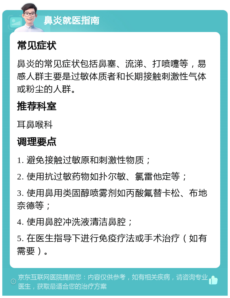 鼻炎就医指南 常见症状 鼻炎的常见症状包括鼻塞、流涕、打喷嚏等，易感人群主要是过敏体质者和长期接触刺激性气体或粉尘的人群。 推荐科室 耳鼻喉科 调理要点 1. 避免接触过敏原和刺激性物质； 2. 使用抗过敏药物如扑尔敏、氯雷他定等； 3. 使用鼻用类固醇喷雾剂如丙酸氟替卡松、布地奈德等； 4. 使用鼻腔冲洗液清洁鼻腔； 5. 在医生指导下进行免疫疗法或手术治疗（如有需要）。