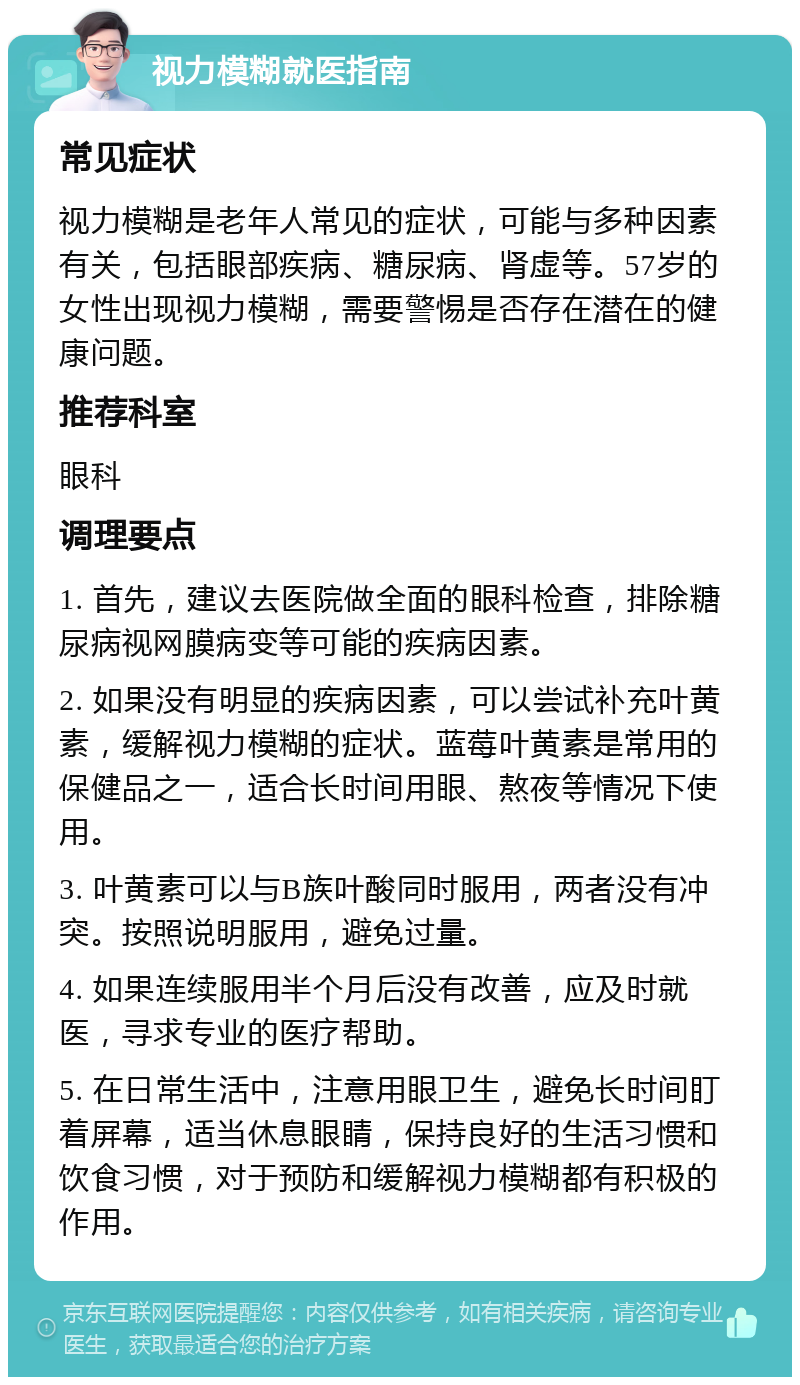 视力模糊就医指南 常见症状 视力模糊是老年人常见的症状，可能与多种因素有关，包括眼部疾病、糖尿病、肾虚等。57岁的女性出现视力模糊，需要警惕是否存在潜在的健康问题。 推荐科室 眼科 调理要点 1. 首先，建议去医院做全面的眼科检查，排除糖尿病视网膜病变等可能的疾病因素。 2. 如果没有明显的疾病因素，可以尝试补充叶黄素，缓解视力模糊的症状。蓝莓叶黄素是常用的保健品之一，适合长时间用眼、熬夜等情况下使用。 3. 叶黄素可以与B族叶酸同时服用，两者没有冲突。按照说明服用，避免过量。 4. 如果连续服用半个月后没有改善，应及时就医，寻求专业的医疗帮助。 5. 在日常生活中，注意用眼卫生，避免长时间盯着屏幕，适当休息眼睛，保持良好的生活习惯和饮食习惯，对于预防和缓解视力模糊都有积极的作用。