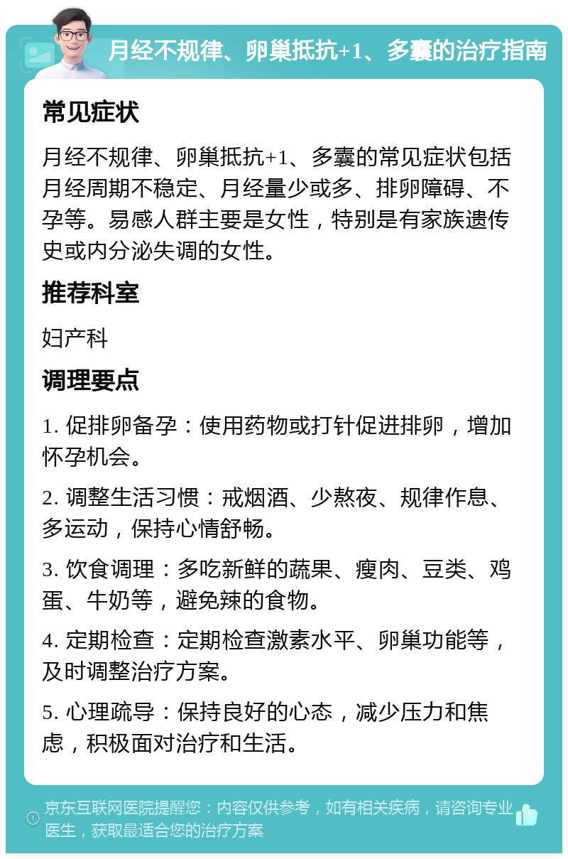 月经不规律、卵巢抵抗+1、多囊的治疗指南 常见症状 月经不规律、卵巢抵抗+1、多囊的常见症状包括月经周期不稳定、月经量少或多、排卵障碍、不孕等。易感人群主要是女性，特别是有家族遗传史或内分泌失调的女性。 推荐科室 妇产科 调理要点 1. 促排卵备孕：使用药物或打针促进排卵，增加怀孕机会。 2. 调整生活习惯：戒烟酒、少熬夜、规律作息、多运动，保持心情舒畅。 3. 饮食调理：多吃新鲜的蔬果、瘦肉、豆类、鸡蛋、牛奶等，避免辣的食物。 4. 定期检查：定期检查激素水平、卵巢功能等，及时调整治疗方案。 5. 心理疏导：保持良好的心态，减少压力和焦虑，积极面对治疗和生活。