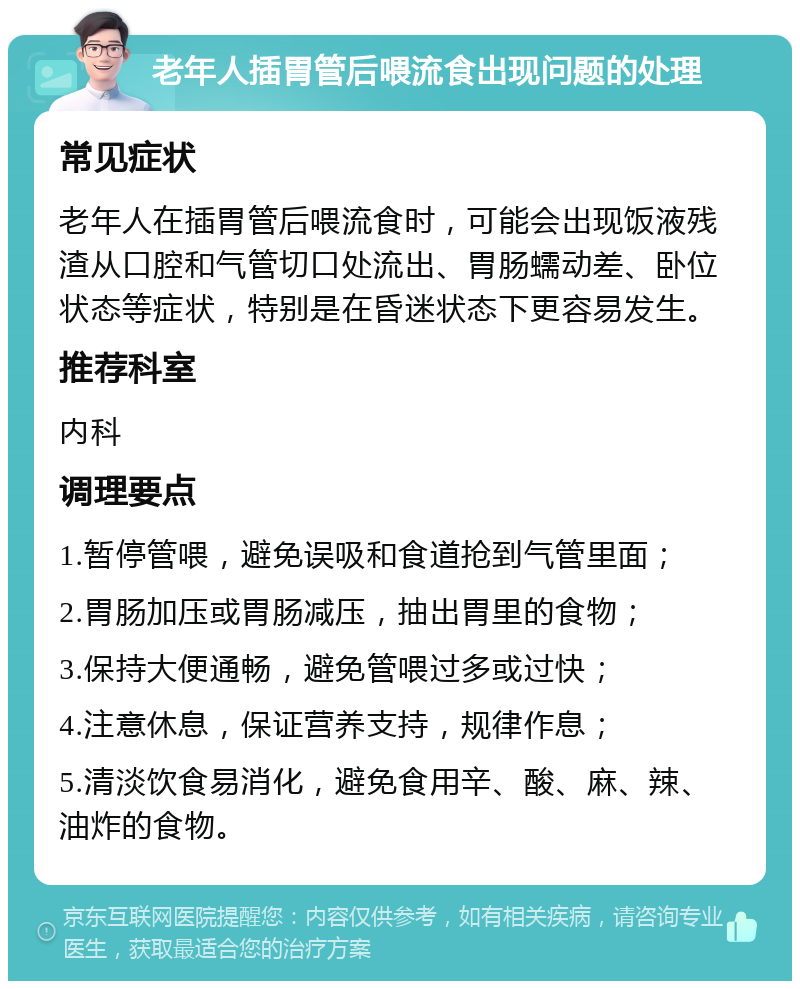 老年人插胃管后喂流食出现问题的处理 常见症状 老年人在插胃管后喂流食时，可能会出现饭液残渣从口腔和气管切口处流出、胃肠蠕动差、卧位状态等症状，特别是在昏迷状态下更容易发生。 推荐科室 内科 调理要点 1.暂停管喂，避免误吸和食道抢到气管里面； 2.胃肠加压或胃肠减压，抽出胃里的食物； 3.保持大便通畅，避免管喂过多或过快； 4.注意休息，保证营养支持，规律作息； 5.清淡饮食易消化，避免食用辛、酸、麻、辣、油炸的食物。