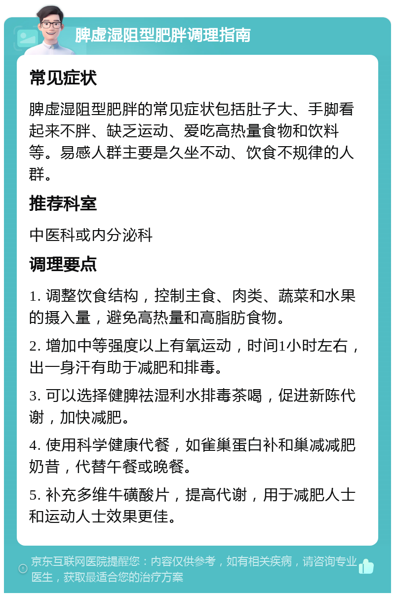 脾虚湿阻型肥胖调理指南 常见症状 脾虚湿阻型肥胖的常见症状包括肚子大、手脚看起来不胖、缺乏运动、爱吃高热量食物和饮料等。易感人群主要是久坐不动、饮食不规律的人群。 推荐科室 中医科或内分泌科 调理要点 1. 调整饮食结构，控制主食、肉类、蔬菜和水果的摄入量，避免高热量和高脂肪食物。 2. 增加中等强度以上有氧运动，时间1小时左右，出一身汗有助于减肥和排毒。 3. 可以选择健脾祛湿利水排毒茶喝，促进新陈代谢，加快减肥。 4. 使用科学健康代餐，如雀巢蛋白补和巢减减肥奶昔，代替午餐或晚餐。 5. 补充多维牛磺酸片，提高代谢，用于减肥人士和运动人士效果更佳。