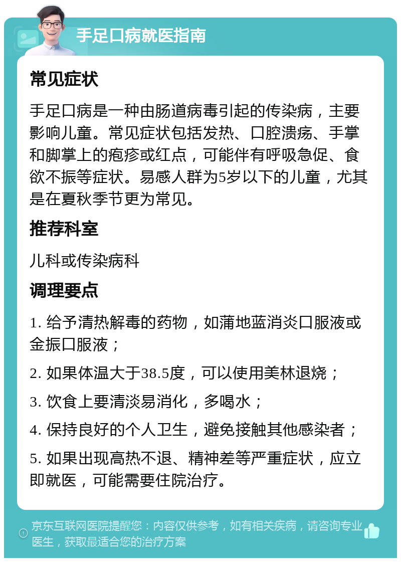 手足口病就医指南 常见症状 手足口病是一种由肠道病毒引起的传染病，主要影响儿童。常见症状包括发热、口腔溃疡、手掌和脚掌上的疱疹或红点，可能伴有呼吸急促、食欲不振等症状。易感人群为5岁以下的儿童，尤其是在夏秋季节更为常见。 推荐科室 儿科或传染病科 调理要点 1. 给予清热解毒的药物，如蒲地蓝消炎口服液或金振口服液； 2. 如果体温大于38.5度，可以使用美林退烧； 3. 饮食上要清淡易消化，多喝水； 4. 保持良好的个人卫生，避免接触其他感染者； 5. 如果出现高热不退、精神差等严重症状，应立即就医，可能需要住院治疗。