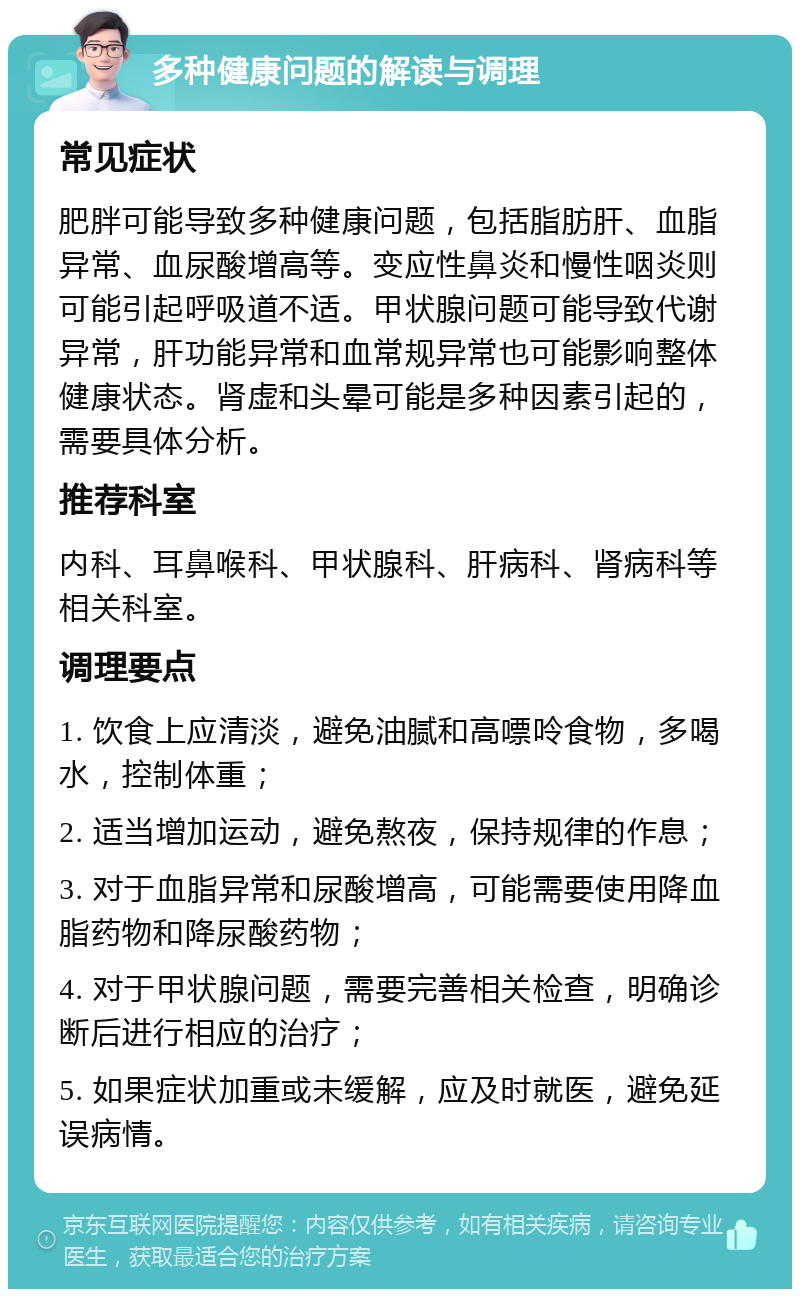 多种健康问题的解读与调理 常见症状 肥胖可能导致多种健康问题，包括脂肪肝、血脂异常、血尿酸增高等。变应性鼻炎和慢性咽炎则可能引起呼吸道不适。甲状腺问题可能导致代谢异常，肝功能异常和血常规异常也可能影响整体健康状态。肾虚和头晕可能是多种因素引起的，需要具体分析。 推荐科室 内科、耳鼻喉科、甲状腺科、肝病科、肾病科等相关科室。 调理要点 1. 饮食上应清淡，避免油腻和高嘌呤食物，多喝水，控制体重； 2. 适当增加运动，避免熬夜，保持规律的作息； 3. 对于血脂异常和尿酸增高，可能需要使用降血脂药物和降尿酸药物； 4. 对于甲状腺问题，需要完善相关检查，明确诊断后进行相应的治疗； 5. 如果症状加重或未缓解，应及时就医，避免延误病情。