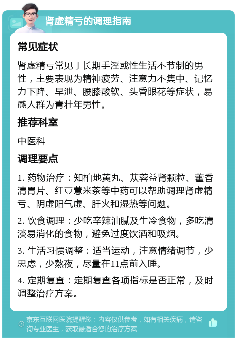 肾虚精亏的调理指南 常见症状 肾虚精亏常见于长期手淫或性生活不节制的男性，主要表现为精神疲劳、注意力不集中、记忆力下降、早泄、腰膝酸软、头昏眼花等症状，易感人群为青壮年男性。 推荐科室 中医科 调理要点 1. 药物治疗：知柏地黄丸、苁蓉益肾颗粒、藿香清胃片、红豆薏米茶等中药可以帮助调理肾虚精亏、阴虚阳气虚、肝火和湿热等问题。 2. 饮食调理：少吃辛辣油腻及生冷食物，多吃清淡易消化的食物，避免过度饮酒和吸烟。 3. 生活习惯调整：适当运动，注意情绪调节，少思虑，少熬夜，尽量在11点前入睡。 4. 定期复查：定期复查各项指标是否正常，及时调整治疗方案。