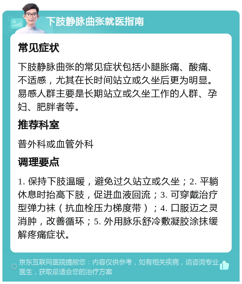 下肢静脉曲张就医指南 常见症状 下肢静脉曲张的常见症状包括小腿胀痛、酸痛、不适感，尤其在长时间站立或久坐后更为明显。易感人群主要是长期站立或久坐工作的人群、孕妇、肥胖者等。 推荐科室 普外科或血管外科 调理要点 1. 保持下肢温暖，避免过久站立或久坐；2. 平躺休息时抬高下肢，促进血液回流；3. 可穿戴治疗型弹力袜（抗血栓压力梯度带）；4. 口服迈之灵消肿，改善循环；5. 外用脉乐舒冷敷凝胶涂抹缓解疼痛症状。