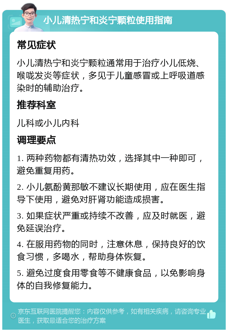 小儿清热宁和炎宁颗粒使用指南 常见症状 小儿清热宁和炎宁颗粒通常用于治疗小儿低烧、喉咙发炎等症状，多见于儿童感冒或上呼吸道感染时的辅助治疗。 推荐科室 儿科或小儿内科 调理要点 1. 两种药物都有清热功效，选择其中一种即可，避免重复用药。 2. 小儿氨酚黄那敏不建议长期使用，应在医生指导下使用，避免对肝肾功能造成损害。 3. 如果症状严重或持续不改善，应及时就医，避免延误治疗。 4. 在服用药物的同时，注意休息，保持良好的饮食习惯，多喝水，帮助身体恢复。 5. 避免过度食用零食等不健康食品，以免影响身体的自我修复能力。