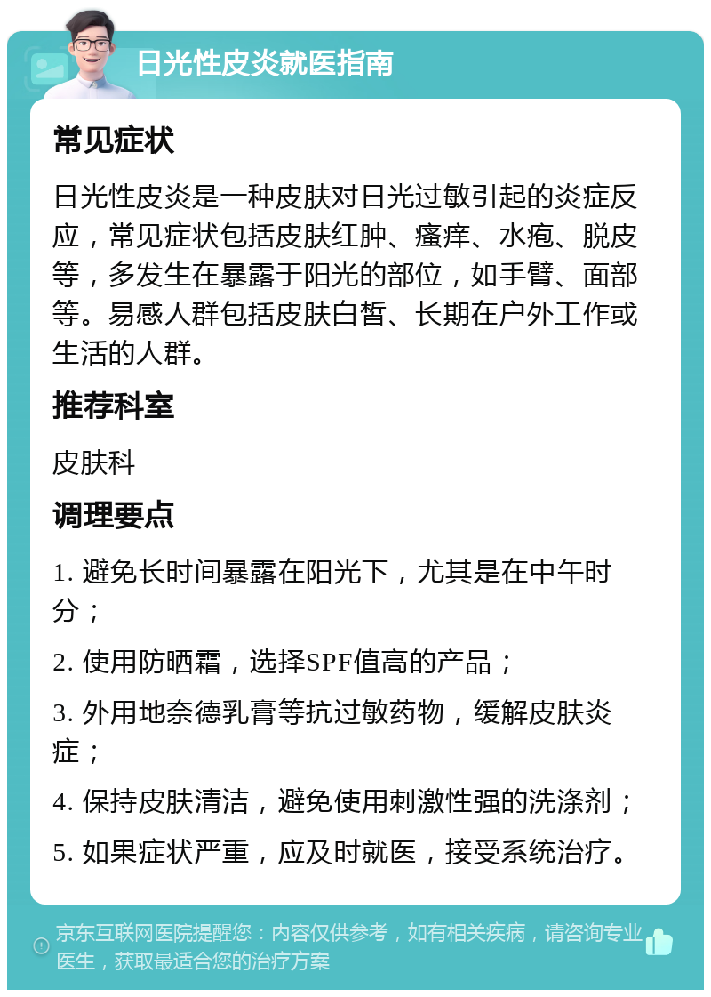 日光性皮炎就医指南 常见症状 日光性皮炎是一种皮肤对日光过敏引起的炎症反应，常见症状包括皮肤红肿、瘙痒、水疱、脱皮等，多发生在暴露于阳光的部位，如手臂、面部等。易感人群包括皮肤白皙、长期在户外工作或生活的人群。 推荐科室 皮肤科 调理要点 1. 避免长时间暴露在阳光下，尤其是在中午时分； 2. 使用防晒霜，选择SPF值高的产品； 3. 外用地奈德乳膏等抗过敏药物，缓解皮肤炎症； 4. 保持皮肤清洁，避免使用刺激性强的洗涤剂； 5. 如果症状严重，应及时就医，接受系统治疗。