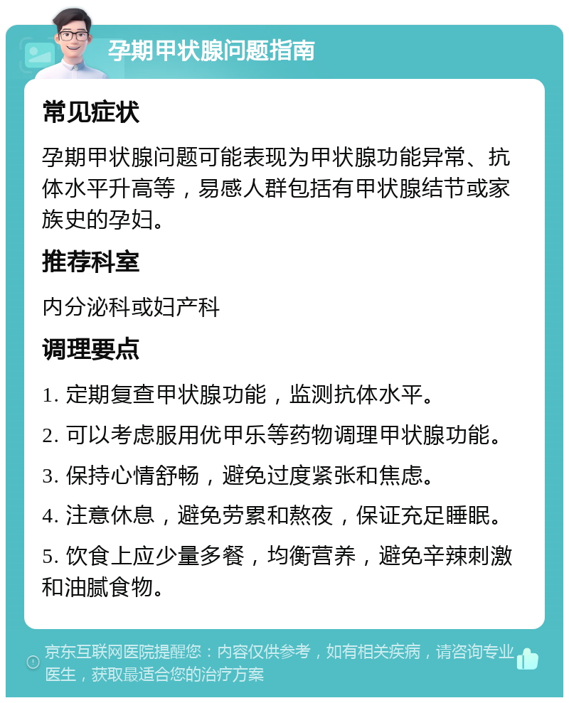 孕期甲状腺问题指南 常见症状 孕期甲状腺问题可能表现为甲状腺功能异常、抗体水平升高等，易感人群包括有甲状腺结节或家族史的孕妇。 推荐科室 内分泌科或妇产科 调理要点 1. 定期复查甲状腺功能，监测抗体水平。 2. 可以考虑服用优甲乐等药物调理甲状腺功能。 3. 保持心情舒畅，避免过度紧张和焦虑。 4. 注意休息，避免劳累和熬夜，保证充足睡眠。 5. 饮食上应少量多餐，均衡营养，避免辛辣刺激和油腻食物。