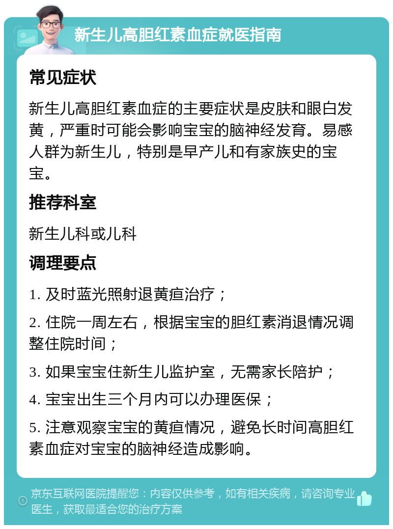 新生儿高胆红素血症就医指南 常见症状 新生儿高胆红素血症的主要症状是皮肤和眼白发黄，严重时可能会影响宝宝的脑神经发育。易感人群为新生儿，特别是早产儿和有家族史的宝宝。 推荐科室 新生儿科或儿科 调理要点 1. 及时蓝光照射退黄疸治疗； 2. 住院一周左右，根据宝宝的胆红素消退情况调整住院时间； 3. 如果宝宝住新生儿监护室，无需家长陪护； 4. 宝宝出生三个月内可以办理医保； 5. 注意观察宝宝的黄疸情况，避免长时间高胆红素血症对宝宝的脑神经造成影响。