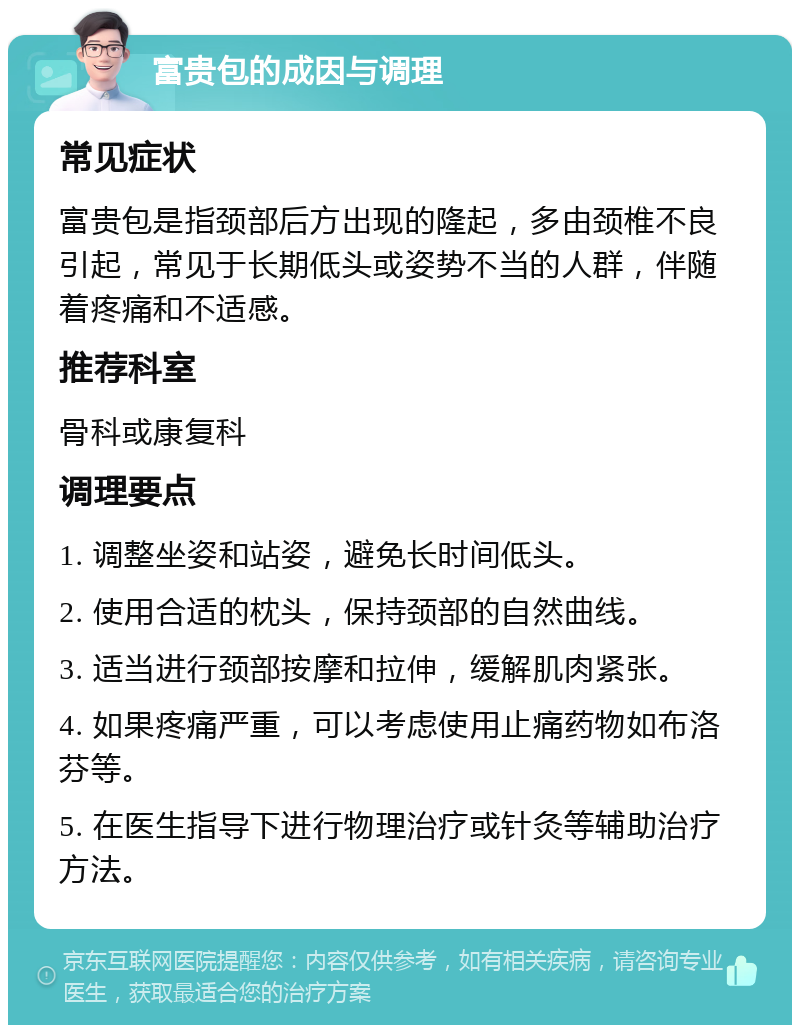 富贵包的成因与调理 常见症状 富贵包是指颈部后方出现的隆起，多由颈椎不良引起，常见于长期低头或姿势不当的人群，伴随着疼痛和不适感。 推荐科室 骨科或康复科 调理要点 1. 调整坐姿和站姿，避免长时间低头。 2. 使用合适的枕头，保持颈部的自然曲线。 3. 适当进行颈部按摩和拉伸，缓解肌肉紧张。 4. 如果疼痛严重，可以考虑使用止痛药物如布洛芬等。 5. 在医生指导下进行物理治疗或针灸等辅助治疗方法。