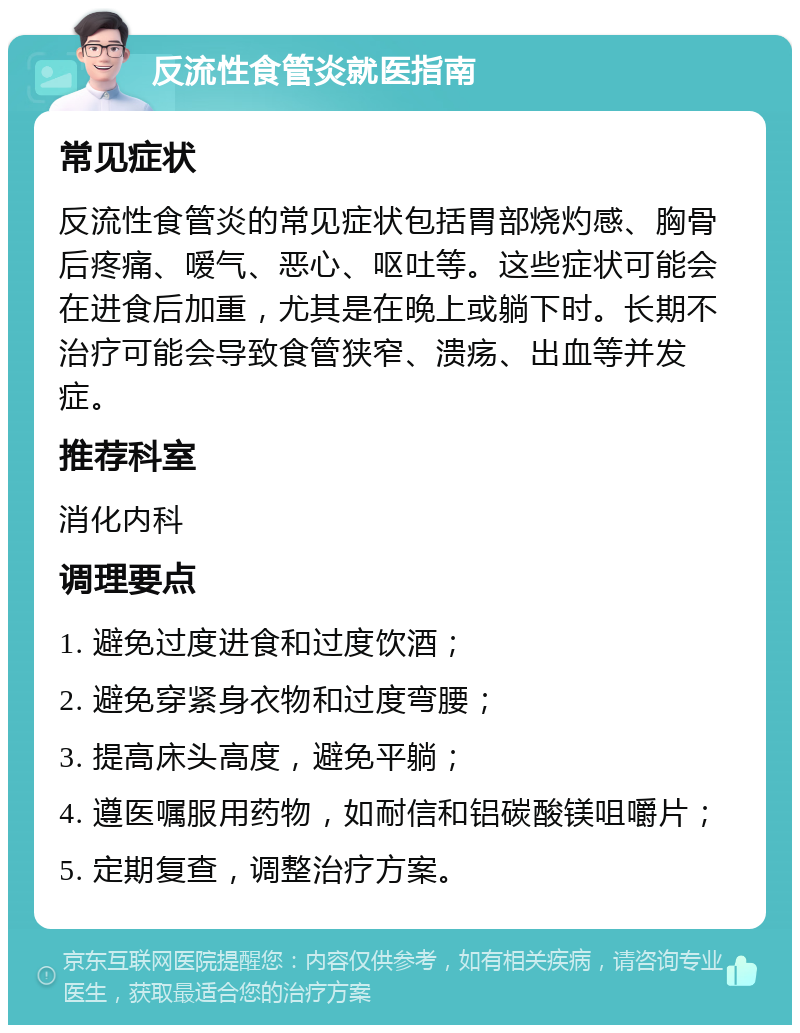 反流性食管炎就医指南 常见症状 反流性食管炎的常见症状包括胃部烧灼感、胸骨后疼痛、嗳气、恶心、呕吐等。这些症状可能会在进食后加重，尤其是在晚上或躺下时。长期不治疗可能会导致食管狭窄、溃疡、出血等并发症。 推荐科室 消化内科 调理要点 1. 避免过度进食和过度饮酒； 2. 避免穿紧身衣物和过度弯腰； 3. 提高床头高度，避免平躺； 4. 遵医嘱服用药物，如耐信和铝碳酸镁咀嚼片； 5. 定期复查，调整治疗方案。