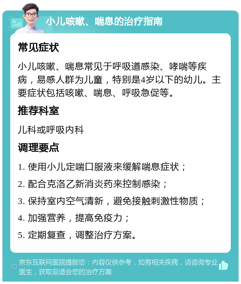 小儿咳嗽、喘息的治疗指南 常见症状 小儿咳嗽、喘息常见于呼吸道感染、哮喘等疾病，易感人群为儿童，特别是4岁以下的幼儿。主要症状包括咳嗽、喘息、呼吸急促等。 推荐科室 儿科或呼吸内科 调理要点 1. 使用小儿定喘口服液来缓解喘息症状； 2. 配合克洛乙新消炎药来控制感染； 3. 保持室内空气清新，避免接触刺激性物质； 4. 加强营养，提高免疫力； 5. 定期复查，调整治疗方案。