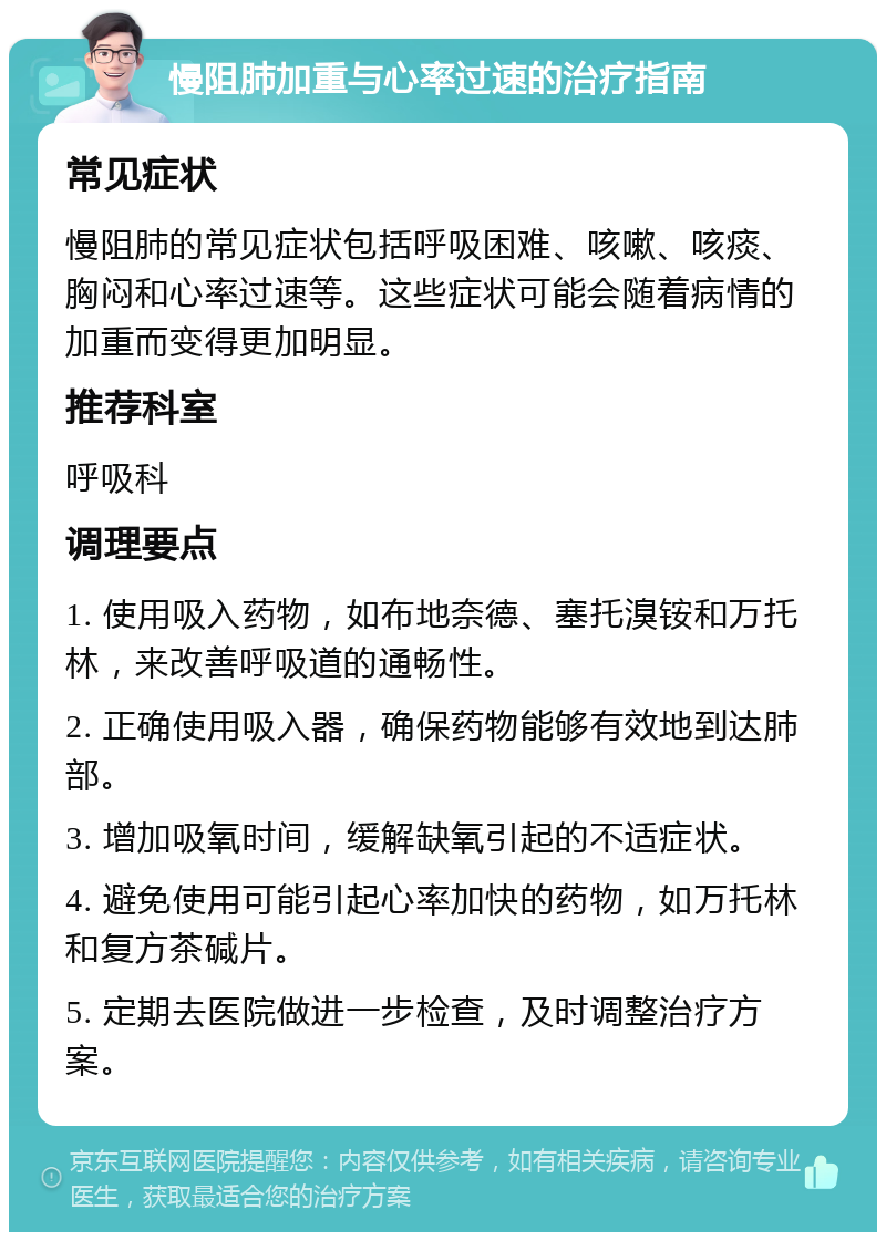 慢阻肺加重与心率过速的治疗指南 常见症状 慢阻肺的常见症状包括呼吸困难、咳嗽、咳痰、胸闷和心率过速等。这些症状可能会随着病情的加重而变得更加明显。 推荐科室 呼吸科 调理要点 1. 使用吸入药物，如布地奈德、塞托溴铵和万托林，来改善呼吸道的通畅性。 2. 正确使用吸入器，确保药物能够有效地到达肺部。 3. 增加吸氧时间，缓解缺氧引起的不适症状。 4. 避免使用可能引起心率加快的药物，如万托林和复方茶碱片。 5. 定期去医院做进一步检查，及时调整治疗方案。