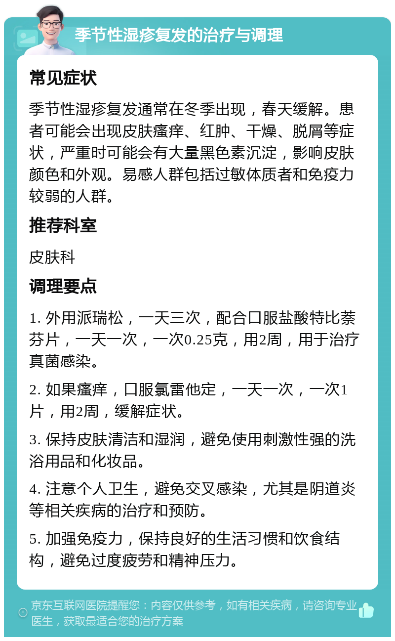 季节性湿疹复发的治疗与调理 常见症状 季节性湿疹复发通常在冬季出现，春天缓解。患者可能会出现皮肤瘙痒、红肿、干燥、脱屑等症状，严重时可能会有大量黑色素沉淀，影响皮肤颜色和外观。易感人群包括过敏体质者和免疫力较弱的人群。 推荐科室 皮肤科 调理要点 1. 外用派瑞松，一天三次，配合口服盐酸特比萘芬片，一天一次，一次0.25克，用2周，用于治疗真菌感染。 2. 如果瘙痒，口服氯雷他定，一天一次，一次1片，用2周，缓解症状。 3. 保持皮肤清洁和湿润，避免使用刺激性强的洗浴用品和化妆品。 4. 注意个人卫生，避免交叉感染，尤其是阴道炎等相关疾病的治疗和预防。 5. 加强免疫力，保持良好的生活习惯和饮食结构，避免过度疲劳和精神压力。