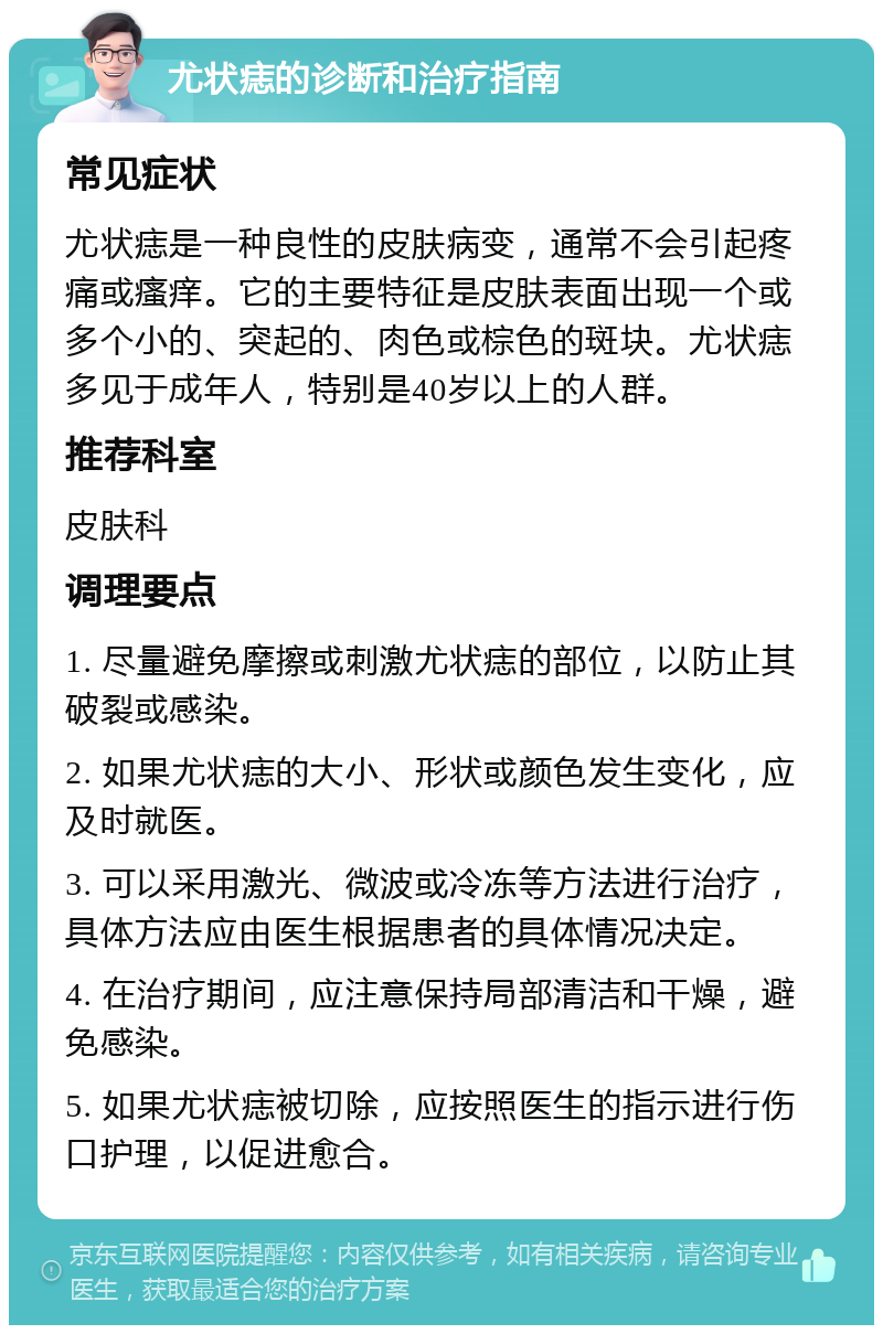 尤状痣的诊断和治疗指南 常见症状 尤状痣是一种良性的皮肤病变，通常不会引起疼痛或瘙痒。它的主要特征是皮肤表面出现一个或多个小的、突起的、肉色或棕色的斑块。尤状痣多见于成年人，特别是40岁以上的人群。 推荐科室 皮肤科 调理要点 1. 尽量避免摩擦或刺激尤状痣的部位，以防止其破裂或感染。 2. 如果尤状痣的大小、形状或颜色发生变化，应及时就医。 3. 可以采用激光、微波或冷冻等方法进行治疗，具体方法应由医生根据患者的具体情况决定。 4. 在治疗期间，应注意保持局部清洁和干燥，避免感染。 5. 如果尤状痣被切除，应按照医生的指示进行伤口护理，以促进愈合。