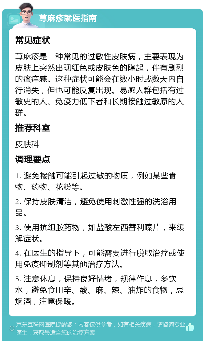 荨麻疹就医指南 常见症状 荨麻疹是一种常见的过敏性皮肤病，主要表现为皮肤上突然出现红色或皮肤色的隆起，伴有剧烈的瘙痒感。这种症状可能会在数小时或数天内自行消失，但也可能反复出现。易感人群包括有过敏史的人、免疫力低下者和长期接触过敏原的人群。 推荐科室 皮肤科 调理要点 1. 避免接触可能引起过敏的物质，例如某些食物、药物、花粉等。 2. 保持皮肤清洁，避免使用刺激性强的洗浴用品。 3. 使用抗组胺药物，如盐酸左西替利嗪片，来缓解症状。 4. 在医生的指导下，可能需要进行脱敏治疗或使用免疫抑制剂等其他治疗方法。 5. 注意休息，保持良好情绪，规律作息，多饮水，避免食用辛、酸、麻、辣、油炸的食物，忌烟酒，注意保暖。