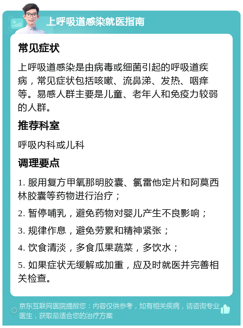 上呼吸道感染就医指南 常见症状 上呼吸道感染是由病毒或细菌引起的呼吸道疾病，常见症状包括咳嗽、流鼻涕、发热、咽痒等。易感人群主要是儿童、老年人和免疫力较弱的人群。 推荐科室 呼吸内科或儿科 调理要点 1. 服用复方甲氧那明胶囊、氯雷他定片和阿莫西林胶囊等药物进行治疗； 2. 暂停哺乳，避免药物对婴儿产生不良影响； 3. 规律作息，避免劳累和精神紧张； 4. 饮食清淡，多食瓜果蔬菜，多饮水； 5. 如果症状无缓解或加重，应及时就医并完善相关检查。