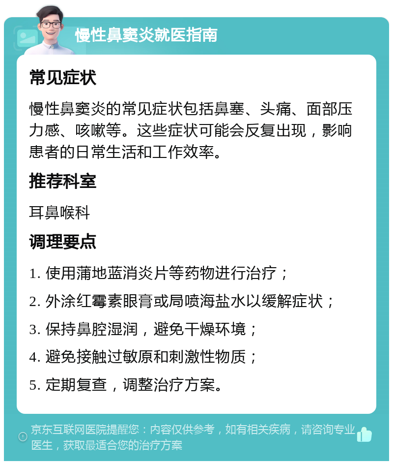 慢性鼻窦炎就医指南 常见症状 慢性鼻窦炎的常见症状包括鼻塞、头痛、面部压力感、咳嗽等。这些症状可能会反复出现，影响患者的日常生活和工作效率。 推荐科室 耳鼻喉科 调理要点 1. 使用蒲地蓝消炎片等药物进行治疗； 2. 外涂红霉素眼膏或局喷海盐水以缓解症状； 3. 保持鼻腔湿润，避免干燥环境； 4. 避免接触过敏原和刺激性物质； 5. 定期复查，调整治疗方案。