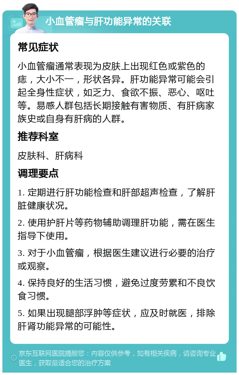 小血管瘤与肝功能异常的关联 常见症状 小血管瘤通常表现为皮肤上出现红色或紫色的痣，大小不一，形状各异。肝功能异常可能会引起全身性症状，如乏力、食欲不振、恶心、呕吐等。易感人群包括长期接触有害物质、有肝病家族史或自身有肝病的人群。 推荐科室 皮肤科、肝病科 调理要点 1. 定期进行肝功能检查和肝部超声检查，了解肝脏健康状况。 2. 使用护肝片等药物辅助调理肝功能，需在医生指导下使用。 3. 对于小血管瘤，根据医生建议进行必要的治疗或观察。 4. 保持良好的生活习惯，避免过度劳累和不良饮食习惯。 5. 如果出现腿部浮肿等症状，应及时就医，排除肝肾功能异常的可能性。