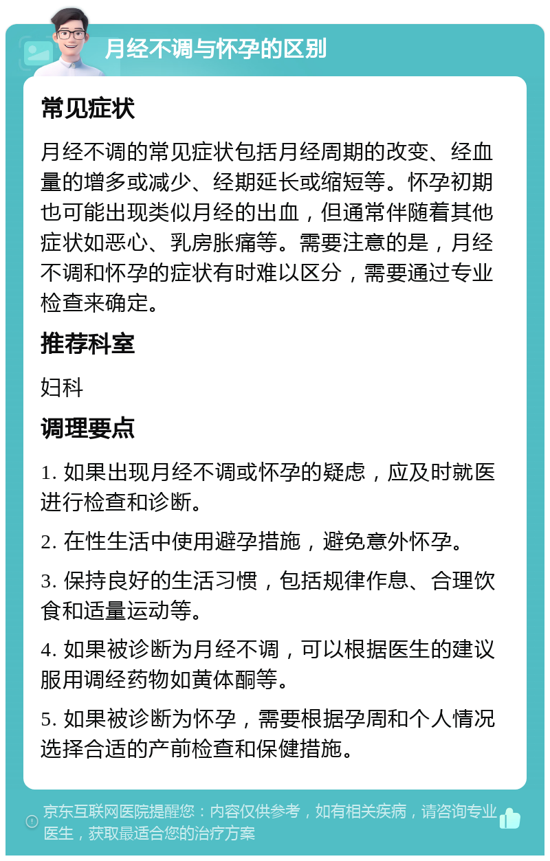 月经不调与怀孕的区别 常见症状 月经不调的常见症状包括月经周期的改变、经血量的增多或减少、经期延长或缩短等。怀孕初期也可能出现类似月经的出血，但通常伴随着其他症状如恶心、乳房胀痛等。需要注意的是，月经不调和怀孕的症状有时难以区分，需要通过专业检查来确定。 推荐科室 妇科 调理要点 1. 如果出现月经不调或怀孕的疑虑，应及时就医进行检查和诊断。 2. 在性生活中使用避孕措施，避免意外怀孕。 3. 保持良好的生活习惯，包括规律作息、合理饮食和适量运动等。 4. 如果被诊断为月经不调，可以根据医生的建议服用调经药物如黄体酮等。 5. 如果被诊断为怀孕，需要根据孕周和个人情况选择合适的产前检查和保健措施。