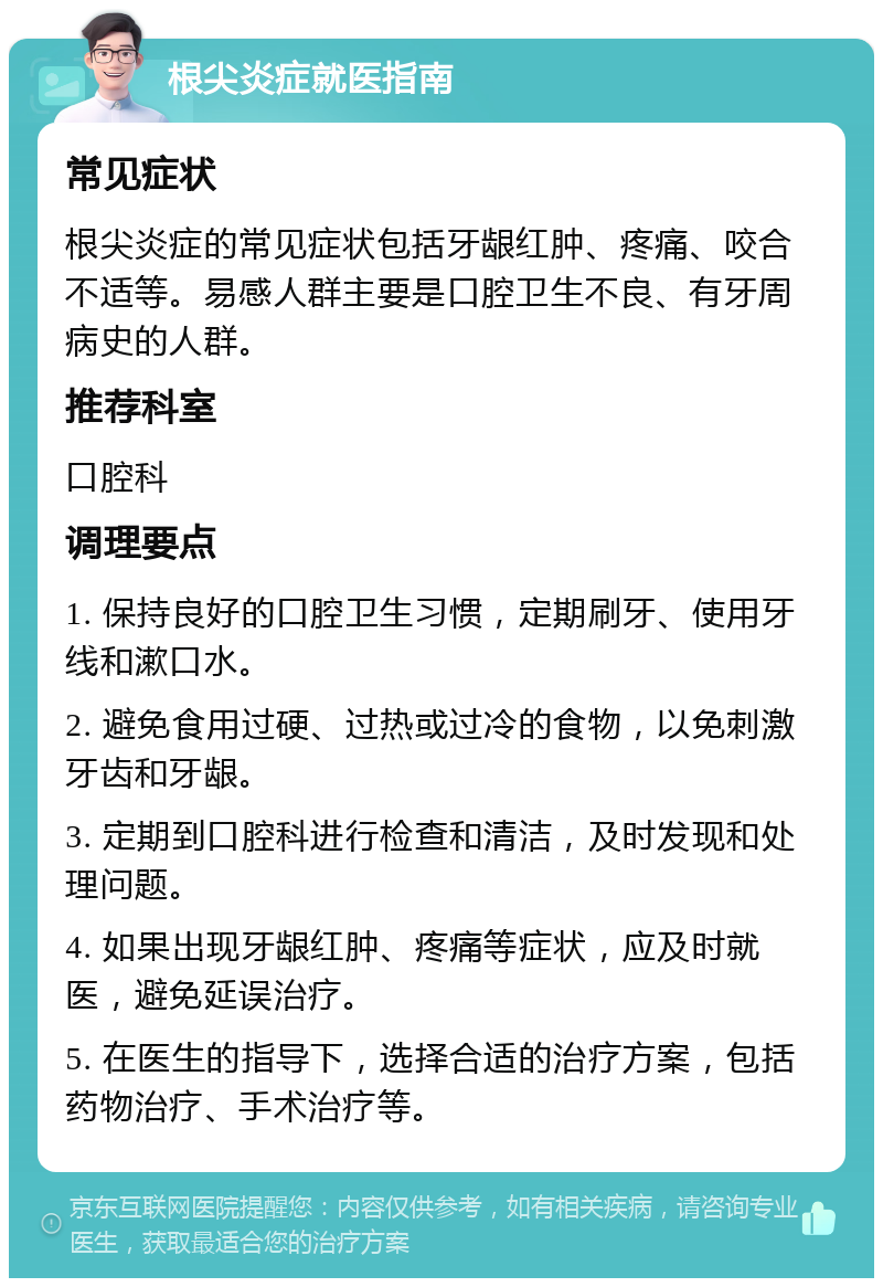 根尖炎症就医指南 常见症状 根尖炎症的常见症状包括牙龈红肿、疼痛、咬合不适等。易感人群主要是口腔卫生不良、有牙周病史的人群。 推荐科室 口腔科 调理要点 1. 保持良好的口腔卫生习惯，定期刷牙、使用牙线和漱口水。 2. 避免食用过硬、过热或过冷的食物，以免刺激牙齿和牙龈。 3. 定期到口腔科进行检查和清洁，及时发现和处理问题。 4. 如果出现牙龈红肿、疼痛等症状，应及时就医，避免延误治疗。 5. 在医生的指导下，选择合适的治疗方案，包括药物治疗、手术治疗等。