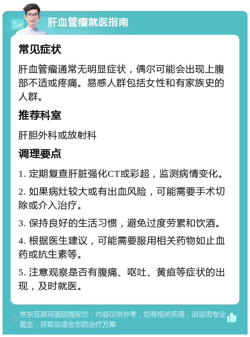 肝血管瘤就医指南 常见症状 肝血管瘤通常无明显症状，偶尔可能会出现上腹部不适或疼痛。易感人群包括女性和有家族史的人群。 推荐科室 肝胆外科或放射科 调理要点 1. 定期复查肝脏强化CT或彩超，监测病情变化。 2. 如果病灶较大或有出血风险，可能需要手术切除或介入治疗。 3. 保持良好的生活习惯，避免过度劳累和饮酒。 4. 根据医生建议，可能需要服用相关药物如止血药或抗生素等。 5. 注意观察是否有腹痛、呕吐、黄疸等症状的出现，及时就医。