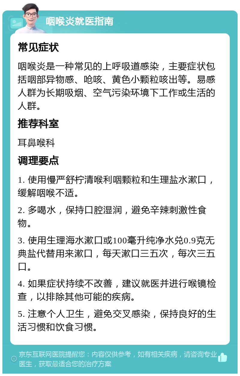 咽喉炎就医指南 常见症状 咽喉炎是一种常见的上呼吸道感染，主要症状包括咽部异物感、呛咳、黄色小颗粒咳出等。易感人群为长期吸烟、空气污染环境下工作或生活的人群。 推荐科室 耳鼻喉科 调理要点 1. 使用慢严舒柠清喉利咽颗粒和生理盐水漱口，缓解咽喉不适。 2. 多喝水，保持口腔湿润，避免辛辣刺激性食物。 3. 使用生理海水漱口或100毫升纯净水兑0.9克无典盐代替用来漱口，每天漱口三五次，每次三五口。 4. 如果症状持续不改善，建议就医并进行喉镜检查，以排除其他可能的疾病。 5. 注意个人卫生，避免交叉感染，保持良好的生活习惯和饮食习惯。