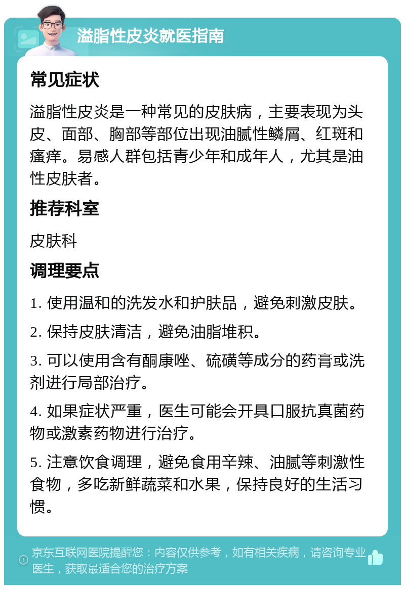 溢脂性皮炎就医指南 常见症状 溢脂性皮炎是一种常见的皮肤病，主要表现为头皮、面部、胸部等部位出现油腻性鳞屑、红斑和瘙痒。易感人群包括青少年和成年人，尤其是油性皮肤者。 推荐科室 皮肤科 调理要点 1. 使用温和的洗发水和护肤品，避免刺激皮肤。 2. 保持皮肤清洁，避免油脂堆积。 3. 可以使用含有酮康唑、硫磺等成分的药膏或洗剂进行局部治疗。 4. 如果症状严重，医生可能会开具口服抗真菌药物或激素药物进行治疗。 5. 注意饮食调理，避免食用辛辣、油腻等刺激性食物，多吃新鲜蔬菜和水果，保持良好的生活习惯。