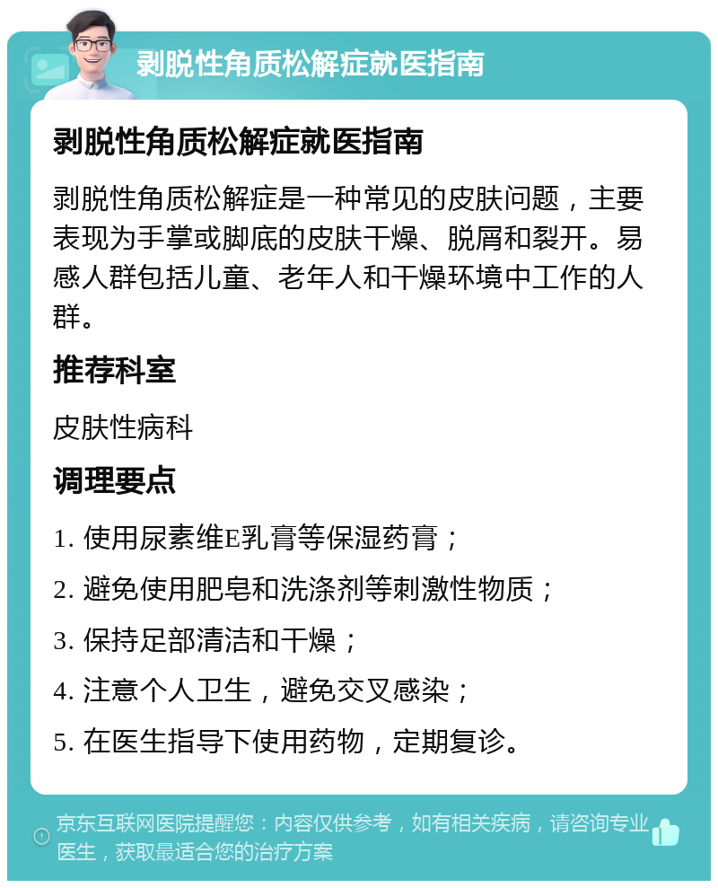 剥脱性角质松解症就医指南 剥脱性角质松解症就医指南 剥脱性角质松解症是一种常见的皮肤问题，主要表现为手掌或脚底的皮肤干燥、脱屑和裂开。易感人群包括儿童、老年人和干燥环境中工作的人群。 推荐科室 皮肤性病科 调理要点 1. 使用尿素维E乳膏等保湿药膏； 2. 避免使用肥皂和洗涤剂等刺激性物质； 3. 保持足部清洁和干燥； 4. 注意个人卫生，避免交叉感染； 5. 在医生指导下使用药物，定期复诊。