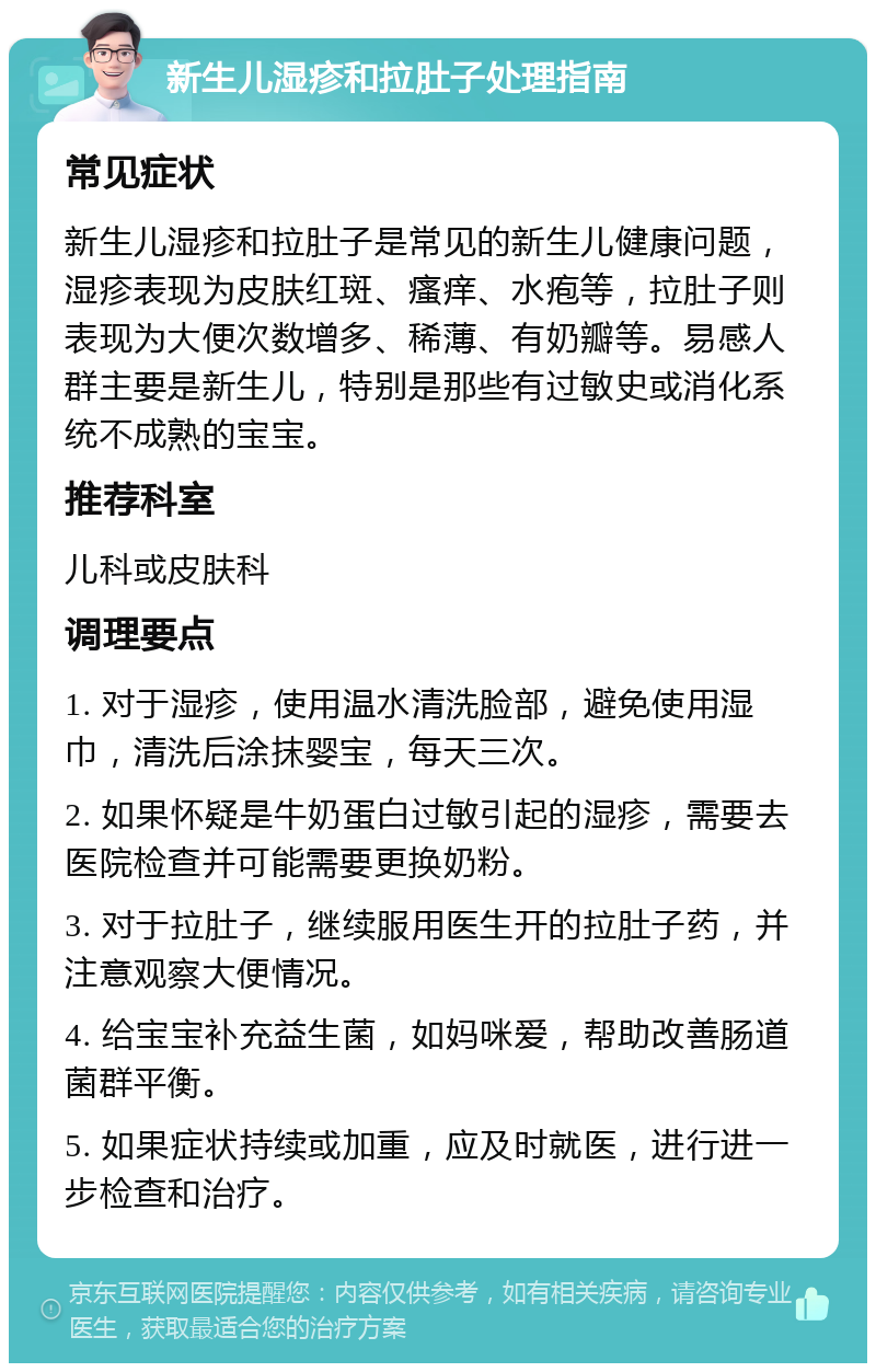 新生儿湿疹和拉肚子处理指南 常见症状 新生儿湿疹和拉肚子是常见的新生儿健康问题，湿疹表现为皮肤红斑、瘙痒、水疱等，拉肚子则表现为大便次数增多、稀薄、有奶瓣等。易感人群主要是新生儿，特别是那些有过敏史或消化系统不成熟的宝宝。 推荐科室 儿科或皮肤科 调理要点 1. 对于湿疹，使用温水清洗脸部，避免使用湿巾，清洗后涂抹婴宝，每天三次。 2. 如果怀疑是牛奶蛋白过敏引起的湿疹，需要去医院检查并可能需要更换奶粉。 3. 对于拉肚子，继续服用医生开的拉肚子药，并注意观察大便情况。 4. 给宝宝补充益生菌，如妈咪爱，帮助改善肠道菌群平衡。 5. 如果症状持续或加重，应及时就医，进行进一步检查和治疗。