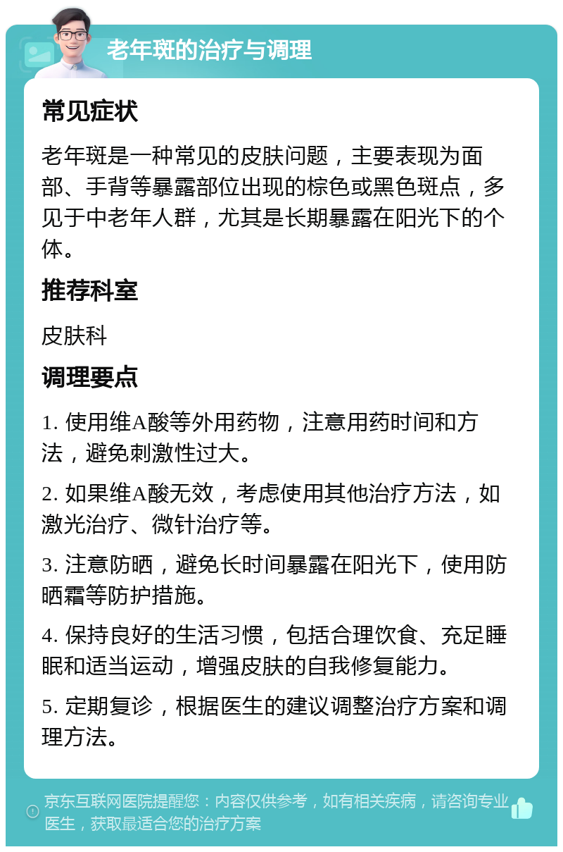 老年斑的治疗与调理 常见症状 老年斑是一种常见的皮肤问题，主要表现为面部、手背等暴露部位出现的棕色或黑色斑点，多见于中老年人群，尤其是长期暴露在阳光下的个体。 推荐科室 皮肤科 调理要点 1. 使用维A酸等外用药物，注意用药时间和方法，避免刺激性过大。 2. 如果维A酸无效，考虑使用其他治疗方法，如激光治疗、微针治疗等。 3. 注意防晒，避免长时间暴露在阳光下，使用防晒霜等防护措施。 4. 保持良好的生活习惯，包括合理饮食、充足睡眠和适当运动，增强皮肤的自我修复能力。 5. 定期复诊，根据医生的建议调整治疗方案和调理方法。