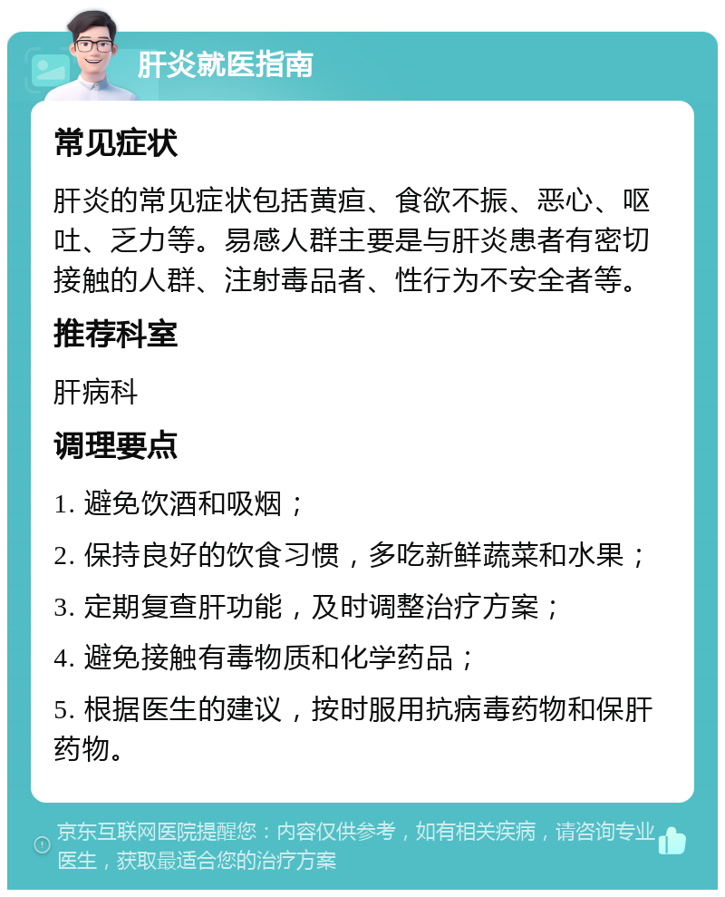 肝炎就医指南 常见症状 肝炎的常见症状包括黄疸、食欲不振、恶心、呕吐、乏力等。易感人群主要是与肝炎患者有密切接触的人群、注射毒品者、性行为不安全者等。 推荐科室 肝病科 调理要点 1. 避免饮酒和吸烟； 2. 保持良好的饮食习惯，多吃新鲜蔬菜和水果； 3. 定期复查肝功能，及时调整治疗方案； 4. 避免接触有毒物质和化学药品； 5. 根据医生的建议，按时服用抗病毒药物和保肝药物。