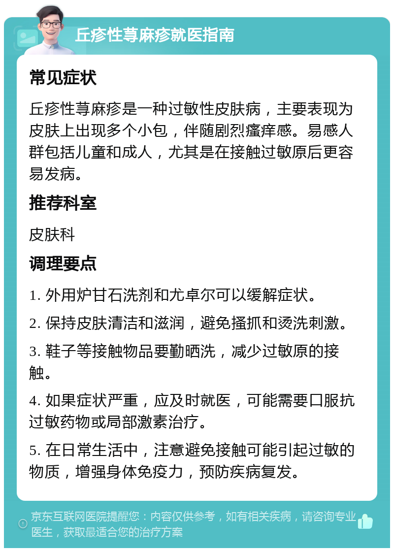 丘疹性荨麻疹就医指南 常见症状 丘疹性荨麻疹是一种过敏性皮肤病，主要表现为皮肤上出现多个小包，伴随剧烈瘙痒感。易感人群包括儿童和成人，尤其是在接触过敏原后更容易发病。 推荐科室 皮肤科 调理要点 1. 外用炉甘石洗剂和尤卓尔可以缓解症状。 2. 保持皮肤清洁和滋润，避免搔抓和烫洗刺激。 3. 鞋子等接触物品要勤晒洗，减少过敏原的接触。 4. 如果症状严重，应及时就医，可能需要口服抗过敏药物或局部激素治疗。 5. 在日常生活中，注意避免接触可能引起过敏的物质，增强身体免疫力，预防疾病复发。