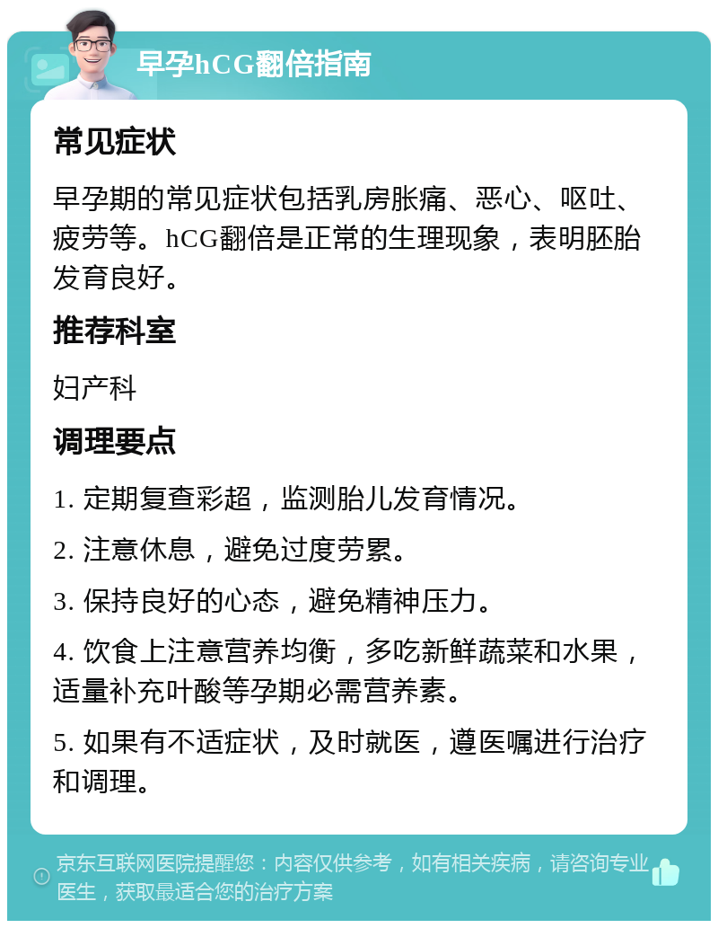 早孕hCG翻倍指南 常见症状 早孕期的常见症状包括乳房胀痛、恶心、呕吐、疲劳等。hCG翻倍是正常的生理现象，表明胚胎发育良好。 推荐科室 妇产科 调理要点 1. 定期复查彩超，监测胎儿发育情况。 2. 注意休息，避免过度劳累。 3. 保持良好的心态，避免精神压力。 4. 饮食上注意营养均衡，多吃新鲜蔬菜和水果，适量补充叶酸等孕期必需营养素。 5. 如果有不适症状，及时就医，遵医嘱进行治疗和调理。