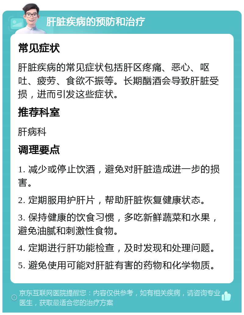 肝脏疾病的预防和治疗 常见症状 肝脏疾病的常见症状包括肝区疼痛、恶心、呕吐、疲劳、食欲不振等。长期酗酒会导致肝脏受损，进而引发这些症状。 推荐科室 肝病科 调理要点 1. 减少或停止饮酒，避免对肝脏造成进一步的损害。 2. 定期服用护肝片，帮助肝脏恢复健康状态。 3. 保持健康的饮食习惯，多吃新鲜蔬菜和水果，避免油腻和刺激性食物。 4. 定期进行肝功能检查，及时发现和处理问题。 5. 避免使用可能对肝脏有害的药物和化学物质。