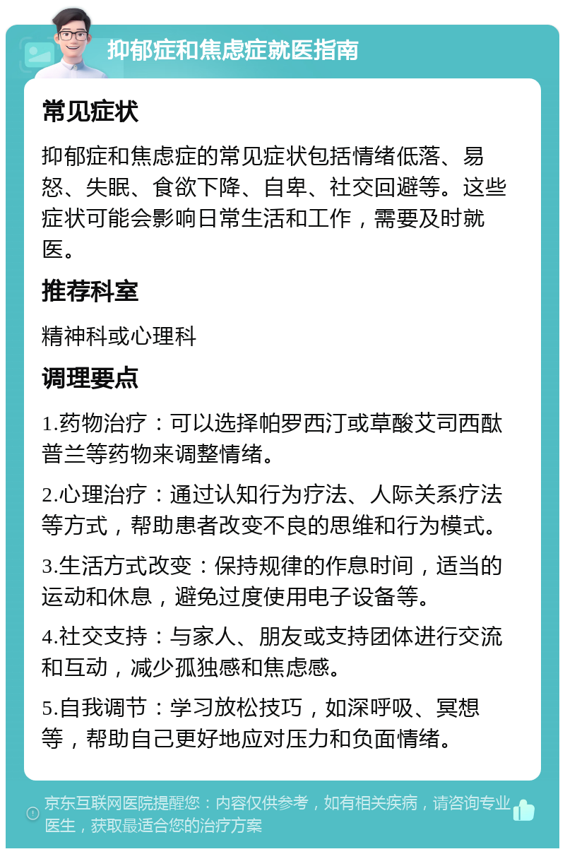 抑郁症和焦虑症就医指南 常见症状 抑郁症和焦虑症的常见症状包括情绪低落、易怒、失眠、食欲下降、自卑、社交回避等。这些症状可能会影响日常生活和工作，需要及时就医。 推荐科室 精神科或心理科 调理要点 1.药物治疗：可以选择帕罗西汀或草酸艾司西酞普兰等药物来调整情绪。 2.心理治疗：通过认知行为疗法、人际关系疗法等方式，帮助患者改变不良的思维和行为模式。 3.生活方式改变：保持规律的作息时间，适当的运动和休息，避免过度使用电子设备等。 4.社交支持：与家人、朋友或支持团体进行交流和互动，减少孤独感和焦虑感。 5.自我调节：学习放松技巧，如深呼吸、冥想等，帮助自己更好地应对压力和负面情绪。