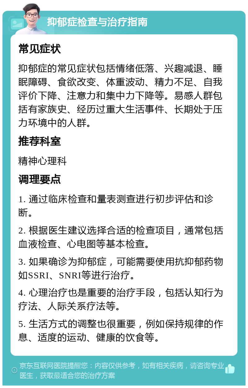 抑郁症检查与治疗指南 常见症状 抑郁症的常见症状包括情绪低落、兴趣减退、睡眠障碍、食欲改变、体重波动、精力不足、自我评价下降、注意力和集中力下降等。易感人群包括有家族史、经历过重大生活事件、长期处于压力环境中的人群。 推荐科室 精神心理科 调理要点 1. 通过临床检查和量表测查进行初步评估和诊断。 2. 根据医生建议选择合适的检查项目，通常包括血液检查、心电图等基本检查。 3. 如果确诊为抑郁症，可能需要使用抗抑郁药物如SSRI、SNRI等进行治疗。 4. 心理治疗也是重要的治疗手段，包括认知行为疗法、人际关系疗法等。 5. 生活方式的调整也很重要，例如保持规律的作息、适度的运动、健康的饮食等。