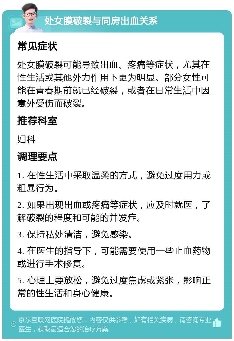 处女膜破裂与同房出血关系 常见症状 处女膜破裂可能导致出血、疼痛等症状，尤其在性生活或其他外力作用下更为明显。部分女性可能在青春期前就已经破裂，或者在日常生活中因意外受伤而破裂。 推荐科室 妇科 调理要点 1. 在性生活中采取温柔的方式，避免过度用力或粗暴行为。 2. 如果出现出血或疼痛等症状，应及时就医，了解破裂的程度和可能的并发症。 3. 保持私处清洁，避免感染。 4. 在医生的指导下，可能需要使用一些止血药物或进行手术修复。 5. 心理上要放松，避免过度焦虑或紧张，影响正常的性生活和身心健康。