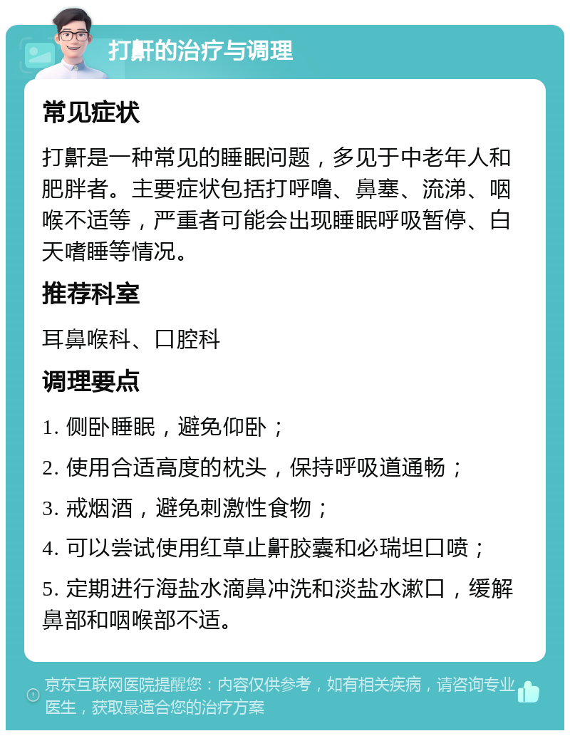 打鼾的治疗与调理 常见症状 打鼾是一种常见的睡眠问题，多见于中老年人和肥胖者。主要症状包括打呼噜、鼻塞、流涕、咽喉不适等，严重者可能会出现睡眠呼吸暂停、白天嗜睡等情况。 推荐科室 耳鼻喉科、口腔科 调理要点 1. 侧卧睡眠，避免仰卧； 2. 使用合适高度的枕头，保持呼吸道通畅； 3. 戒烟酒，避免刺激性食物； 4. 可以尝试使用红草止鼾胶囊和必瑞坦口喷； 5. 定期进行海盐水滴鼻冲洗和淡盐水漱口，缓解鼻部和咽喉部不适。