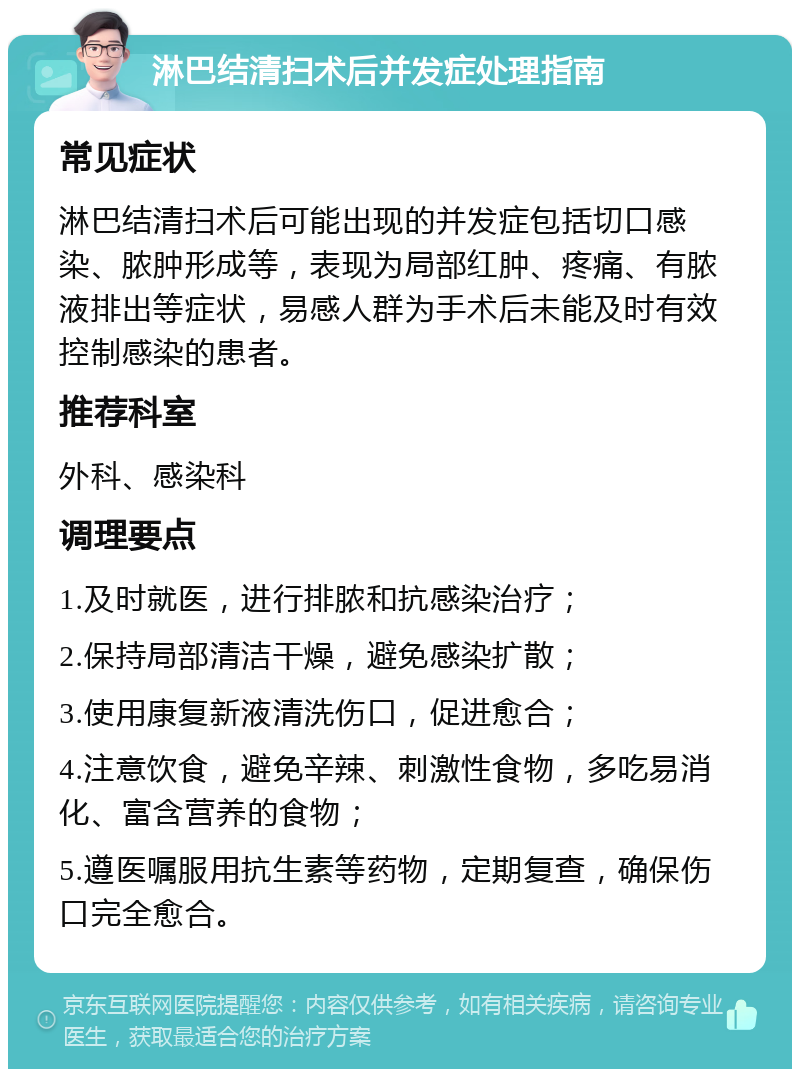 淋巴结清扫术后并发症处理指南 常见症状 淋巴结清扫术后可能出现的并发症包括切口感染、脓肿形成等，表现为局部红肿、疼痛、有脓液排出等症状，易感人群为手术后未能及时有效控制感染的患者。 推荐科室 外科、感染科 调理要点 1.及时就医，进行排脓和抗感染治疗； 2.保持局部清洁干燥，避免感染扩散； 3.使用康复新液清洗伤口，促进愈合； 4.注意饮食，避免辛辣、刺激性食物，多吃易消化、富含营养的食物； 5.遵医嘱服用抗生素等药物，定期复查，确保伤口完全愈合。