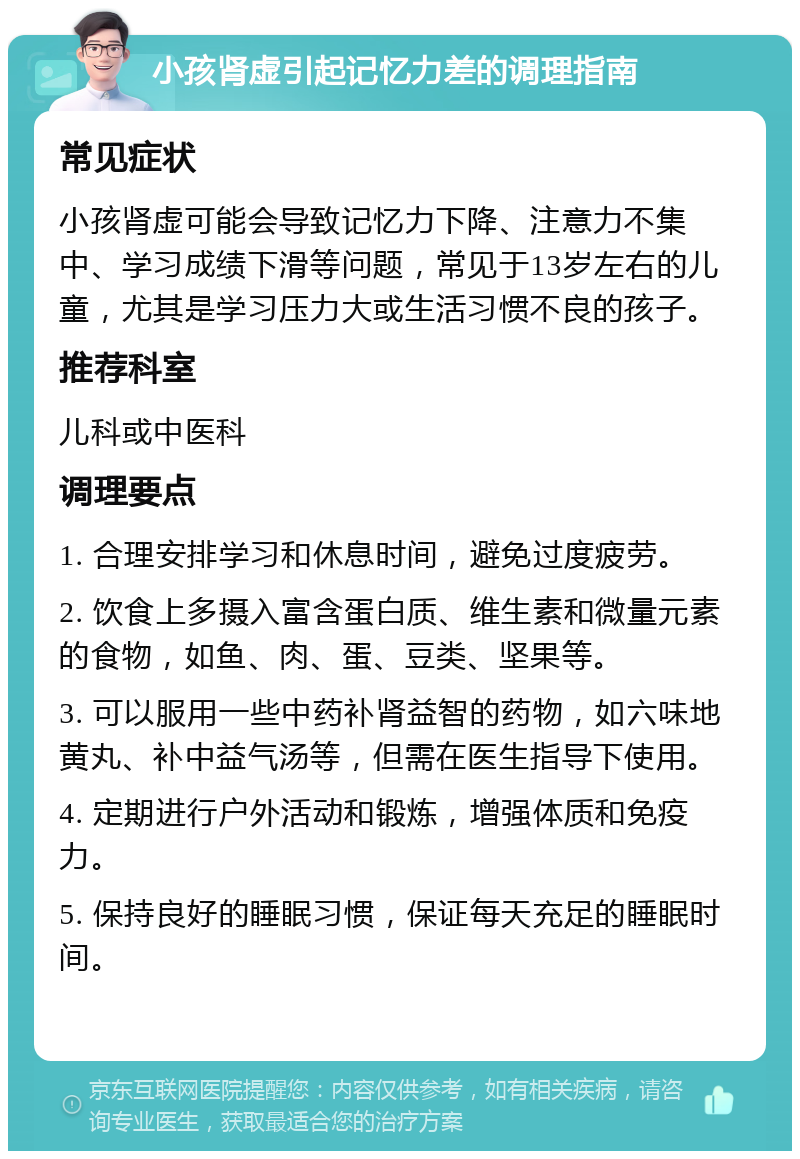 小孩肾虚引起记忆力差的调理指南 常见症状 小孩肾虚可能会导致记忆力下降、注意力不集中、学习成绩下滑等问题，常见于13岁左右的儿童，尤其是学习压力大或生活习惯不良的孩子。 推荐科室 儿科或中医科 调理要点 1. 合理安排学习和休息时间，避免过度疲劳。 2. 饮食上多摄入富含蛋白质、维生素和微量元素的食物，如鱼、肉、蛋、豆类、坚果等。 3. 可以服用一些中药补肾益智的药物，如六味地黄丸、补中益气汤等，但需在医生指导下使用。 4. 定期进行户外活动和锻炼，增强体质和免疫力。 5. 保持良好的睡眠习惯，保证每天充足的睡眠时间。