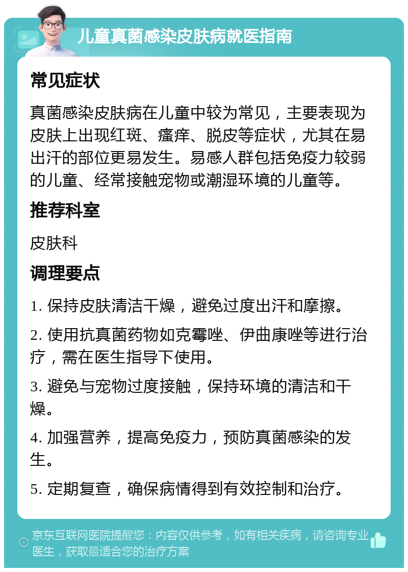 儿童真菌感染皮肤病就医指南 常见症状 真菌感染皮肤病在儿童中较为常见，主要表现为皮肤上出现红斑、瘙痒、脱皮等症状，尤其在易出汗的部位更易发生。易感人群包括免疫力较弱的儿童、经常接触宠物或潮湿环境的儿童等。 推荐科室 皮肤科 调理要点 1. 保持皮肤清洁干燥，避免过度出汗和摩擦。 2. 使用抗真菌药物如克霉唑、伊曲康唑等进行治疗，需在医生指导下使用。 3. 避免与宠物过度接触，保持环境的清洁和干燥。 4. 加强营养，提高免疫力，预防真菌感染的发生。 5. 定期复查，确保病情得到有效控制和治疗。