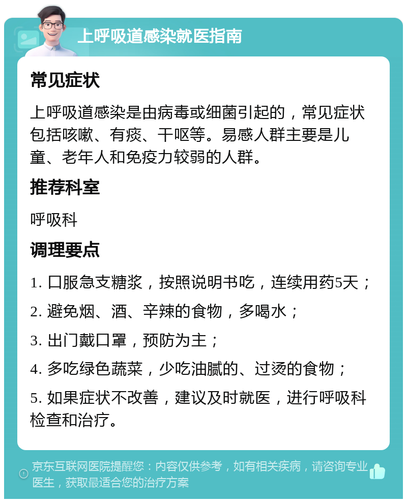 上呼吸道感染就医指南 常见症状 上呼吸道感染是由病毒或细菌引起的，常见症状包括咳嗽、有痰、干呕等。易感人群主要是儿童、老年人和免疫力较弱的人群。 推荐科室 呼吸科 调理要点 1. 口服急支糖浆，按照说明书吃，连续用药5天； 2. 避免烟、酒、辛辣的食物，多喝水； 3. 出门戴口罩，预防为主； 4. 多吃绿色蔬菜，少吃油腻的、过烫的食物； 5. 如果症状不改善，建议及时就医，进行呼吸科检查和治疗。