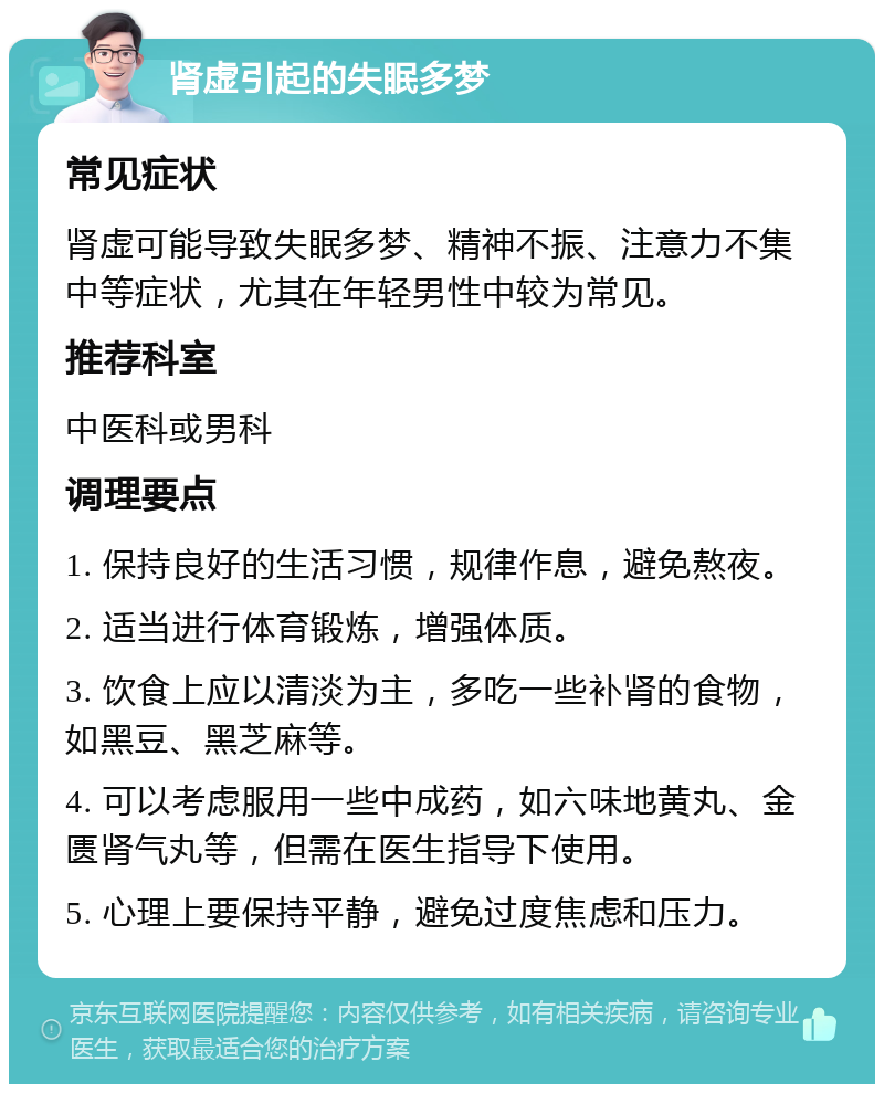 肾虚引起的失眠多梦 常见症状 肾虚可能导致失眠多梦、精神不振、注意力不集中等症状，尤其在年轻男性中较为常见。 推荐科室 中医科或男科 调理要点 1. 保持良好的生活习惯，规律作息，避免熬夜。 2. 适当进行体育锻炼，增强体质。 3. 饮食上应以清淡为主，多吃一些补肾的食物，如黑豆、黑芝麻等。 4. 可以考虑服用一些中成药，如六味地黄丸、金匮肾气丸等，但需在医生指导下使用。 5. 心理上要保持平静，避免过度焦虑和压力。