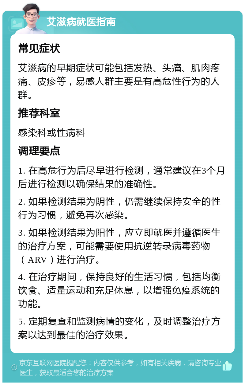 艾滋病就医指南 常见症状 艾滋病的早期症状可能包括发热、头痛、肌肉疼痛、皮疹等，易感人群主要是有高危性行为的人群。 推荐科室 感染科或性病科 调理要点 1. 在高危行为后尽早进行检测，通常建议在3个月后进行检测以确保结果的准确性。 2. 如果检测结果为阴性，仍需继续保持安全的性行为习惯，避免再次感染。 3. 如果检测结果为阳性，应立即就医并遵循医生的治疗方案，可能需要使用抗逆转录病毒药物（ARV）进行治疗。 4. 在治疗期间，保持良好的生活习惯，包括均衡饮食、适量运动和充足休息，以增强免疫系统的功能。 5. 定期复查和监测病情的变化，及时调整治疗方案以达到最佳的治疗效果。